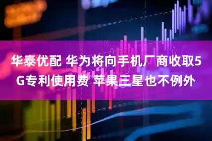 华泰优配 华为将向手机厂商收取5G专利使用费 苹果三星也不例外