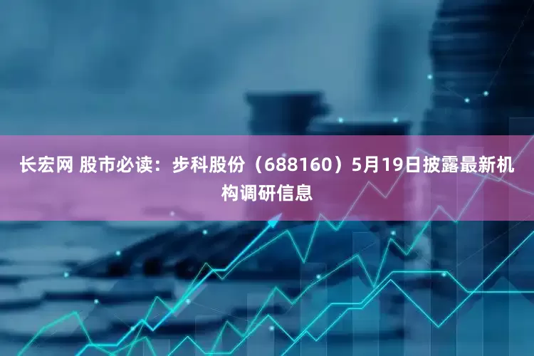 长宏网 股市必读：步科股份（688160）5月19日披露最新机构调研信息