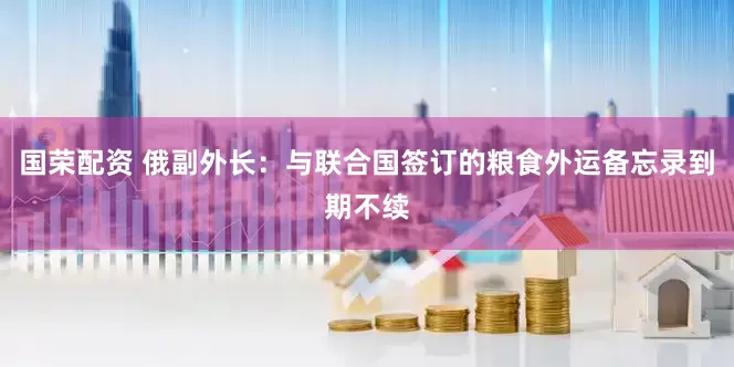 国荣配资 俄副外长：与联合国签订的粮食外运备忘录到期不续