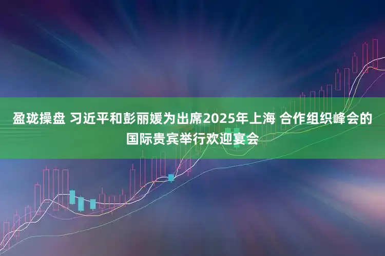 盈珑操盘 习近平和彭丽媛为出席2025年上海 合作组织峰会的国际贵宾举行欢迎宴会