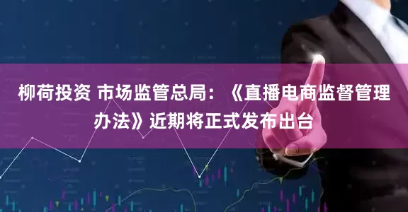 柳荷投资 市场监管总局：《直播电商监督管理办法》近期将正式发布出台