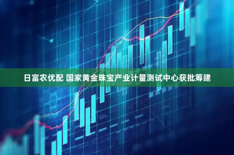 日富农优配 国家黄金珠宝产业计量测试中心获批筹建