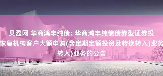 贝盈网 华商鸿丰纯债: 华商鸿丰纯债债券型证券投资基金恢复机构客户大额申购(含定期定额投资及转换转入)业务的公告