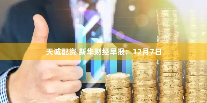 天诚配资 新华财经早报：12月7日