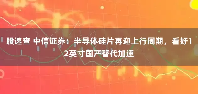 股速查 中信证券：半导体硅片再迎上行周期，看好12英寸国产替代加速