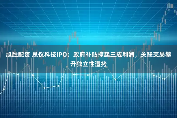 旭胜配资 思仪科技IPO：政府补贴撑起三成利润，关联交易攀升独立性遭拷