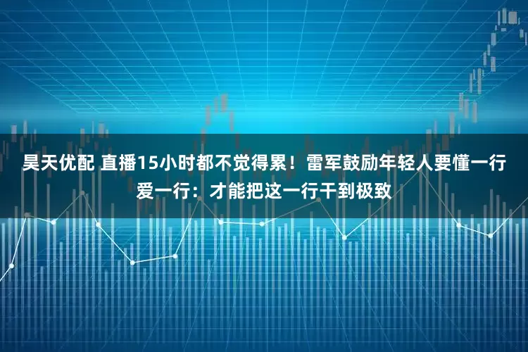 昊天优配 直播15小时都不觉得累！雷军鼓励年轻人要懂一行爱一行：才能把这一行干到极致