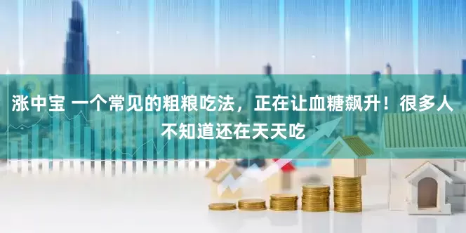 涨中宝 一个常见的粗粮吃法，正在让血糖飙升！很多人不知道还在天天吃