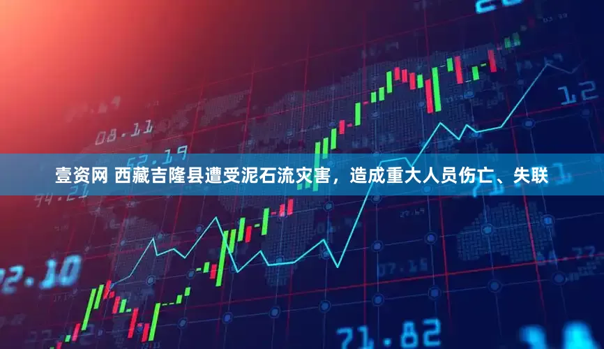壹资网 西藏吉隆县遭受泥石流灾害,造成重大人员伤亡、失联