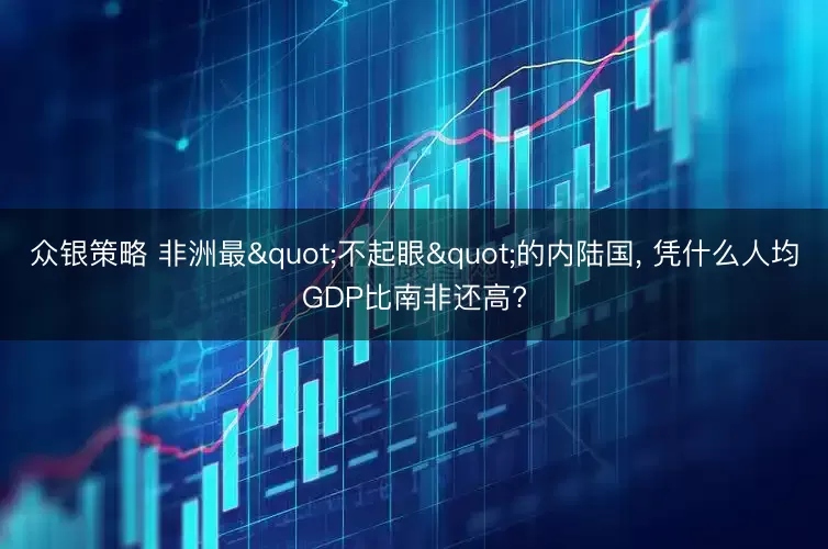 众银策略 非洲最"不起眼"的内陆国, 凭什么人均GDP比南非还高?